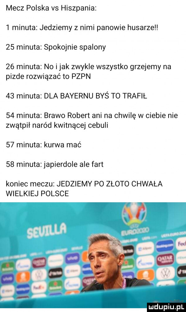 mecz polska vs hiszpania   minuta jedziemy z nimi panowie husarze    minuta spokojnie spalony    minuta no imak zwykle wszystko grzejemy na pizde rozwiązać to pzpn    minuta dla bayernu byś to trafił    minuta brawo robert ani na chwilę w ciebie nie zwątpił naród kwitnącej cebuli    minuta kurwa mać    minuta japierdole ale fart koniec meczu jedziemy po złoto chwała wielkiej polsce