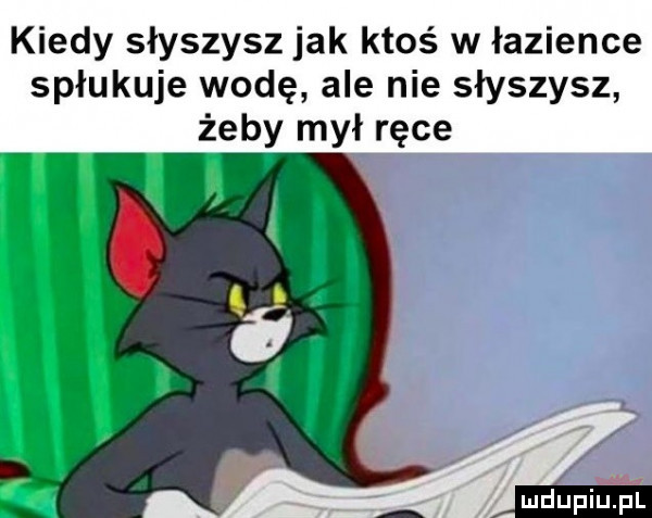 kiedy słyszysz jak ktoś w łazience spłukuje wodę ale nie słyszysz żeby mył ręce