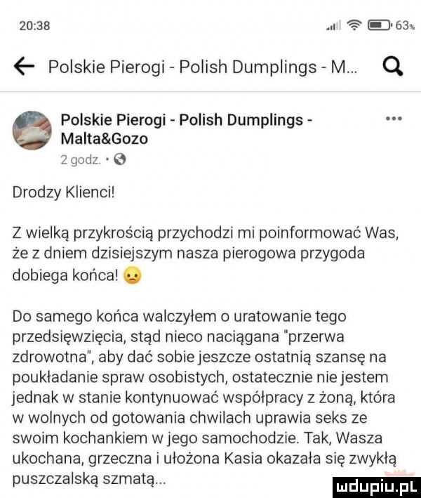 e    polskie pierogi polish dumplings m. q malta gazo   godz e e polskie pierogi polish dumplings drodzy klienci z wielką przykrością przychodzi mi poinformować was że z dniem dzisiejszym nasza pierogowa przygoda dobiega końca. do samego końca walczyłem uratowanie tego przedsięwzięcia siad nieco naciągana przerwa zdrowotna aby dać sobiejeszcze ostatnia szansę na poukładanie spraw osobistych ostatecznie niejestem jednak w stanie kontynuować współpracy z żona która w wolnych od gotowania chwilach uprawia seks ze swoim kochankiem w jego samochodzie tak wasza ukochana grzeczna i ułożona kasia okazała się zwykłą puszczalska szmatą