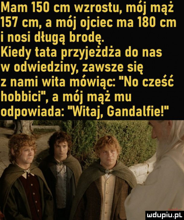 mam     cm wzrostu mój mąż     cm a mój ojciec ma     cm i nosi długą brodę. kiedy tata przyjeżdża do nas w odwiedziny zawsze się z nami wita mówiąc no cześć hobbici. a mój mąż mu odpowiada witaj gandalfie luciupiu pl