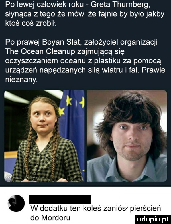 po lewej człowiek roku greta thurnberg słynąca złego że mówi że fajnie by było jakby ktoś coś zrobił. po prawej bryan scat założyciel organizacji tee ocean cleanup zajmującą się oczyszczaniem oceanu z plastiku za pomocą urządzeń napędzanych siłą wiatru i fal. prawie nieznany. w dodatku ten koleś zaniósł pierścień do mordoru