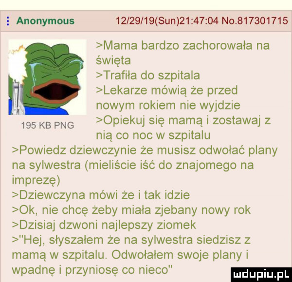 e anonymous          sun          no           mama bardzo zachorowała na święta trafila do szpitala lekarze mówią że przed nowym rokiem nie wyjdzie     kb pbg opiekuj się mamą i zostawaj z nią co noc w szpitalu powiedz dziewczynie że musisz odwołać plany na sylwestra mieliście iść do znajomego na imprezę dziewczyna mówi ze i tak idzie ok nie chcę żeby miala zjebany nowy rok dzisiaj dzwoni najlepszy ziomek hej słyszałem że na sylwestra siedzisz z mamą w szpitalu. odwolalem swoje plany i wpadnę i przyniosę co nieco