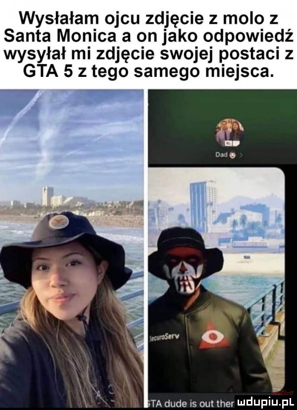 wysłałam ojcu zdjęcie z molo z salta monica a on jako odpowiedź wysyłał mi zdjęcie swojej postaci   gta   z tego samego miejsca. x w ta dude is obi her ndijfiiij. fl