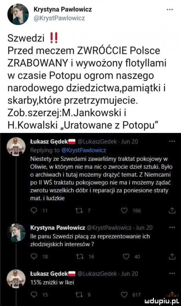 krystyna pawłowicz vt. szwedzi przed meczem zwróćcie polsce zrabowany i wywożony ﬂotyllami w czasie potopu ogrom naszego narodowego dziedzictwapamiątki i skarby które przetrzymujecie. zob szerzej m jankowski i h kowa ski uratowane z potopu tukan gądek. gą am niestety ze szwedamx zawarhsmy traktat pokojowy w oi wie w ktorym roe ma mc o zwrocie dzieł sztukj było   arcmwach l tutaj mozemy dręzyc temat. z ntemcamt po ii ws traktatu pokqowego nie ma i mozemy zadać zwrotu wszelkich dobr repavacp za nomeslone straty mat. i ludzkie krystyna pawlowia ile panu szwedzt płacą za leprezentowame ch ziodzlejskmh jnteresow tukan sędek    znlzkj w ikel