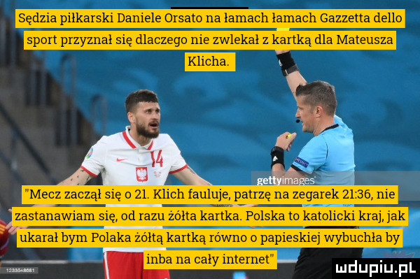 sędzia piłkarski daniele orsato na łamach łamach gazzetta delio sport przyznał s ę dlaczego e zwlekał z kartką dla mateusza mecz zaczął się o    klich fauluje patrzę na zegarek       nie zastanawiam się od razu zółta kartka. polska to katolicki kraj ak ukarał bym polaka żółtą kartką równo o papieskiej wybuchła by inba na cały internet ludupiu. pl