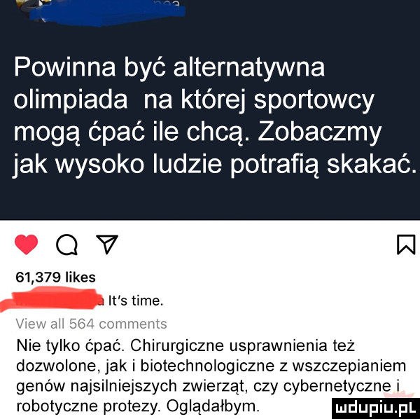 powinna być alternatywna olimpiada na której sportowcy mogą ćpać ile chcą. zobaczmy jak wysoko ludzie potrafią skakać.          limes nie tylko cpac. chirurgiczne usprawnienia też dozwolone jak i biotechnologiczne z wszczepianiem genów najsilniejszych zwierząt. czy cybernetyczne i roboiyczne protezy. oglądałbym