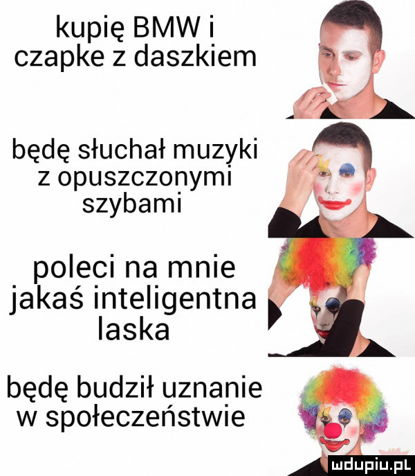 kupię bmw i czapke z daszkiem będę słuchał muzyki z opuszczonymi szybami po e ci ną mnie jakaś inteligentna laska będę budził uznanie w społeczeństw e