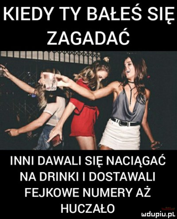 kiedy ty bałeś sle. zagadaó llllllllniiiiiiiii z s r inni dawali sie naciągaó na drinki i dostawali fejkowe numery aż huczało