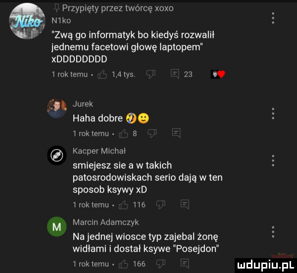 przypięty przez twórcę xoxo n  ko n zwą go informatyk bo kiedyś rozwalił iednemu facetowi głowę laptopem xdddddddd   wk emu     tys   . abakankami jurek haba dobre     rosiemu b kacper m chał smiejesz sie a w takich patosrodowiskach serio dają w ten sposob ksywy xd mokrem. he m merem adamczyk na jednej wiosce typ zajebal żonę widłami i dostał ksywe posejdon w rok temu