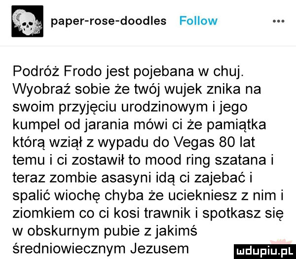 pager rose doodles fellow podróż frodo jest pojebana w chuj. wyobraź sobie że twój wujek znika na swoim przyjęciu urodzinowym ijego kumpel od jarania mówi ci że pamiątka którą wziął z wypadu do vegas    lat temu i ci zostawił to mord ring szatana i teraz zombie asasyni idą ci zajebać i spalić wiochę chyba że uciekniesz z nim i ziomkiem co ci kosi trawnik i spotkasz się w obskurnym pubie z jakimś średniowiecznym jezusem