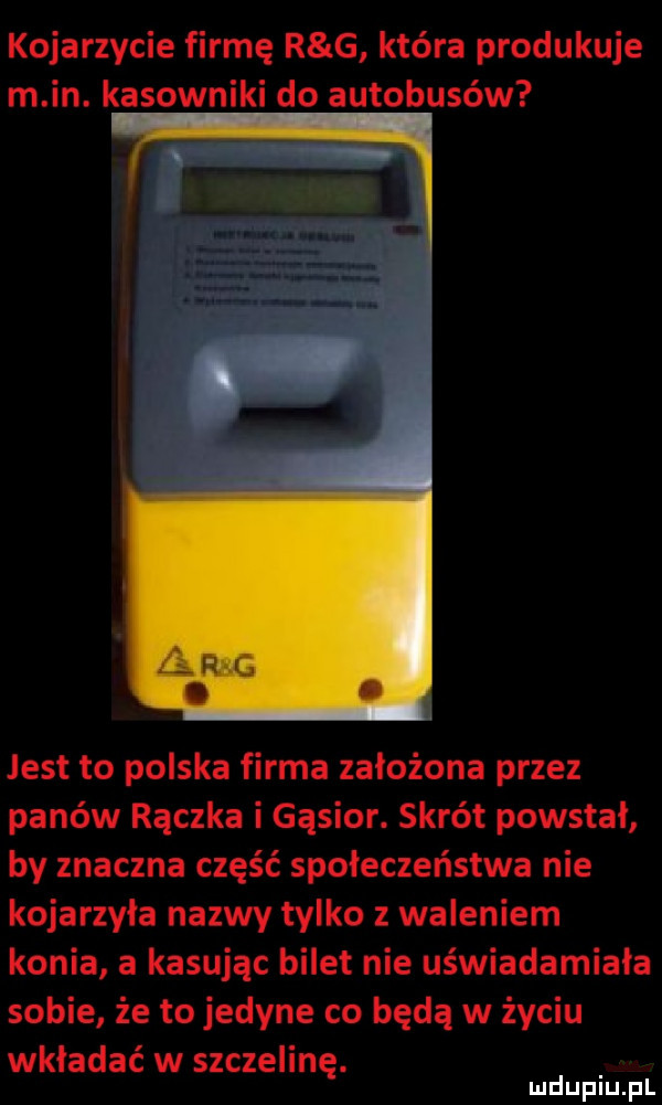 kojarzycie firmę r g która produkuje m in. kasowniki do autobusów jest to polska firma założona przez panów rączka i gąsior. skrót powstał by znaczna część społeczeństwa nie kojarzyła nazwy tylko z waleniem konia a kasując bilet nie uświadamiała sobie że to jedyne co będą w życiu wkładać w szczelinę. mduplu pl