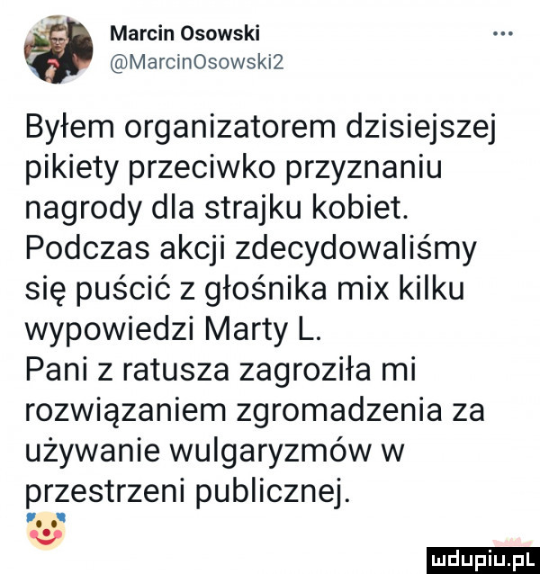 marcin osowski marcinosowskiz byłem organizatorem dzisiejszej pikiety przeciwko przyznaniu nagrody dla strajku kobiet. podczas akcji zdecydowaliśmy się puścić z głośnika mix kilku wypowiedzi marty l. pani z ratusza zagroziła mi rozwiązaniem zgromadzenia za używanie wulgaryzmów w przestrzeni publicznej. v ludu iu. l