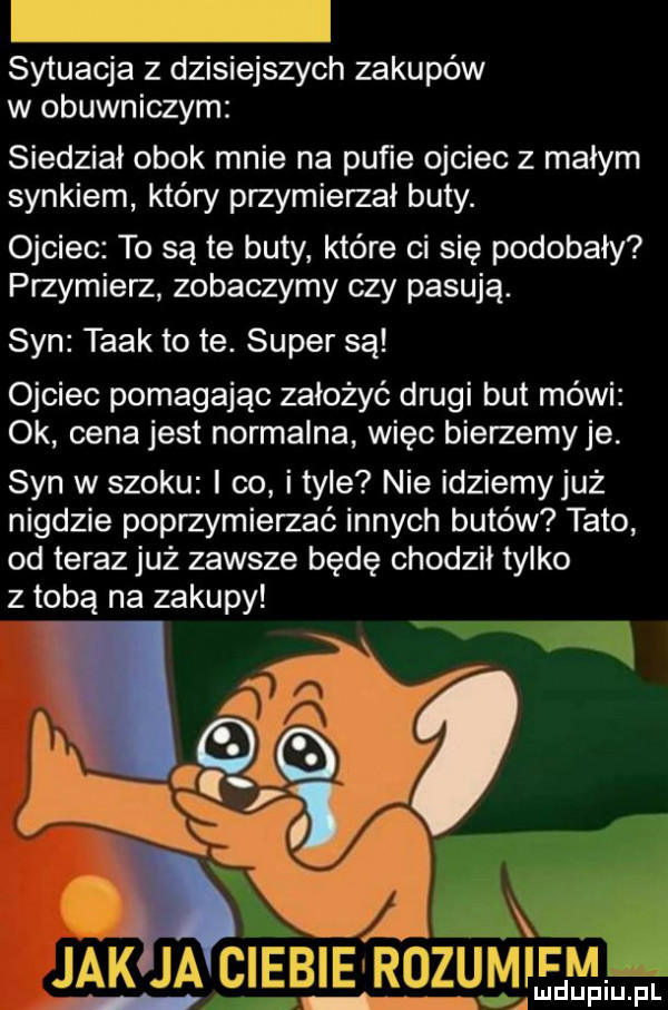 sytuacja z dzisiejszych zakupów w obuwniczym siedział obok mnie na pufie ojciec z małym synkiem który przymierzał buty. ojciec to są te buty które ci się podobały przymierz zobaczymy czy pasują. syn taak to te. super są ojciec pomagając założyć drugi but mówi ok cena jest normalna więc bierzemyje. syn w szoku i co ityle nie idziemyjuż nigdzie poprzymierzać innych butów tato od teraz już zawsze będę chodził tylko z tobą na zakupy