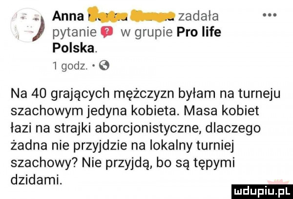 anna zadała pytanie   w grupie pro lice polska.   godz.   na    grających mężczyzn byłam na turleju szachowym jedyna kobieta. masa kobiet łazi na strajki aborcjonistyczne dlaczego żadna nie przyjdzie na lokalny turniej szachowy nie przyjdą bo są tępymi dzidami