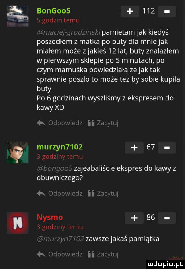 bongoos     s godom temu pamietam jak kiedyś poszedłem z matka po buty dla mniejak miałem może z jakieś    lat buty znalazłem w pierwszym sklepie po   minutach po czym mamuśka powiedziała ze jak tak sprawnie poszło to moze tez by sobie kupiła buty po   godzinach wyszliśmy z ekspresem do kawy xd oa i i ii lai l murzyn          gadamy temu rwą woj zajeabalis cie ekspres do kawy z obuwniczego ii flv nysko     godzmytemu jiiiiii im hfzawszejakaś pamiątka    qu i ii um i