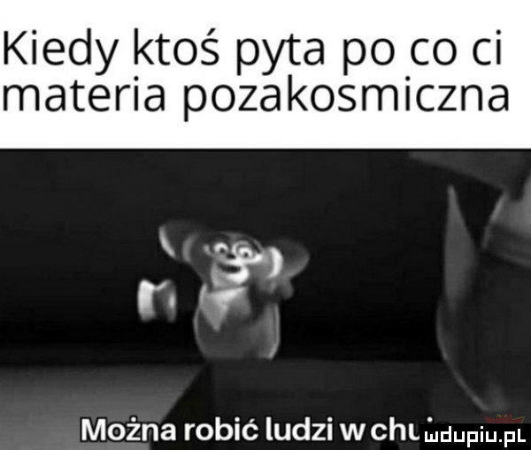 kiedy ktoś pyta po co ci materia pozakosmiczna można robić ludzi wchliuuupiupl