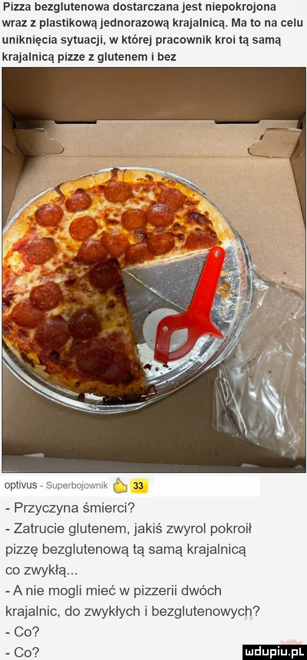 pizza bezglutenowa dostarczana jest niepokrojona wraz plastikową jednorazową krajalnica. ma to na celu uniknięcia sytuacji w której pracownik kroi tą samą krajalnicą pizze z glutenem i bez oplivus. abakankami przyczyna śmierci zatrucie glutenem jakiś zwyrol pokroil pizzę bezglutenową tą samą krajalnicą co zwykłą. a nie mogli mieć w pizzerii dwóch krajalnic do zwykłych i bezglutenowych co co