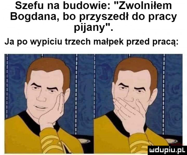 szeru na budowie zwolniłem bogdana bo przyszedł do pracy pijany. ja po wypiciu trzech malpek przed pracą