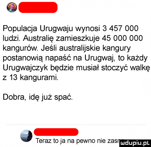 populacja urugwaju wynosi           ludzi. australię zamieszkuje        ooo kangurów. jeśli australijskie kangury postanowią napaść na urugwaj to każdy urugwajczyk będzie musiał stoczyć walkę z    kangurami. dobra idę już spać. teraz to ja na pewno nie zas udupiu pl