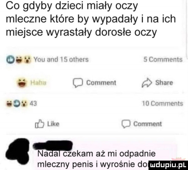 co gdyby dzieci miały oczy mleczne które by wypadały i na ich miejsce wyrastały dorosłe oczy    w m u wt map m l lmunwnl i sum    im i g i w i comment. na a czekam aż mi odpadnie mleczny penis i wyrośnie do
