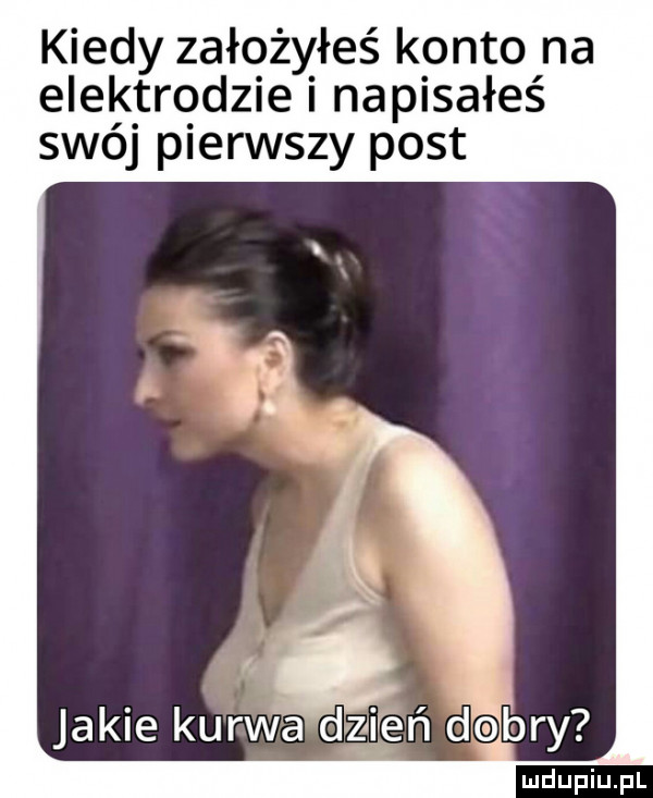kiedy założyłeś konto na elektrodzie i napisałeś swój pierwszy post jakie kurwa dzień dobry