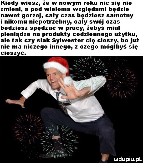 kiedy wiesz że w nowym roku nie się nie zmieni a pod wieloma względami będzie nawet gorzej cały czas będziesz samotny i nikomu niepotrzebny cały swój czas bedziesz spędzac w pracy żebyś mial pieniądze na produkty codziennego użytku ale tak czy siak sylwester cię cieszy bo już e ma niczego innego z czego moglbys się