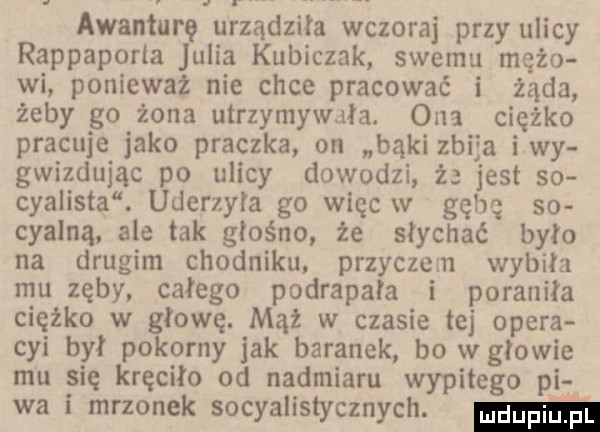 awanturę urządziła wczoraj przy ulicy rappaporla julia kubiczek swemu mażo wi ponieważ nie chce pracować i żąda żeby go żona utrzymywała. ona ciężko pracuje jako praczka on bąki zbija iwy gwizdując po ulicy dowodzi ż jest so cyklista. uderzyła go więc w gębę so cyalną. ale tak głośno że słychać było na drugim chodniku. przyczezn wybiła mu zęby. całego podrapała i poraniła ciężko w głowę. mąż w czasie tej opera cyi by pokorny jak baranek bo wołowie mu się kręciło od nadmiaru wypitego pif wa i mrzonek socjalistycznych