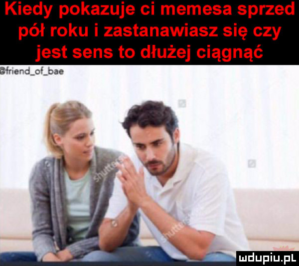 kiedy pokazuje ci memeja sprzed pół roku i zastanawiasz się czy jest sens to dłużej ciągnąć dfnendijae