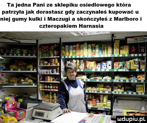 ta jedna fani ze sklepiku osiedlowego która patrzyła jak dorastasz gdy zaczynałeś kupować u niej gumy kulki i maczugi a skończyłeś z marlboro i czteropakiem harnasia