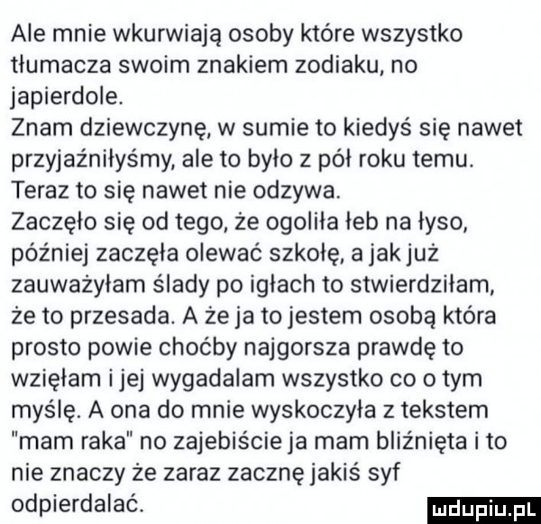 ale mnie wkurwiają osoby które wszystko tlumacza swoim znakiem zodiaku no japierdole znam dziewczynę w sumie to kiedyś się nawet przyjaźniłyśmy ale to bylo z pól roku temu. teraz to się nawet nie odzywa zaczęło się od tego że ogoliła leb na lyso później zaczęła olewać szkołę a jak już zauwazylam ślady po iglach to stwierdziłam że to przesada. a że ja to jestem osobą która prosto powie choćby najgorsza prawdę to wzięłam ijej wygadalam wszystko co obym myślę. a ona do mnie wyskoczyla z tekstem mam raka no zajebiście ja mam bliźnięta i to nie znaczy że zaraz zacznę jakiś syf odpierdalać