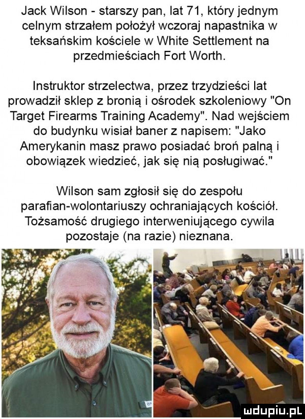 jack wilson starszy pan lat    który jednym celnym strzałem położył wczoraj napastnika w teksańskim kościele w white settlement na przedmieściach fort worth. instruktor strzelectwa przez trzydzieści lat prowadzii sklep z bronią i ośrodek szkoleniowy on target firearms training anademy. nad wejściem do budynku wisiał baner z napisem jako amerykanin masz prawo posiadać broń palną i obowiązek wiedzieć jak się nią posługiwać wilson sam zglosil się do zespolu parawan wolontariuszy ochraniających kosciol. tożsamość drugiego inden veniującego cywila pozostaje na razie nieznana