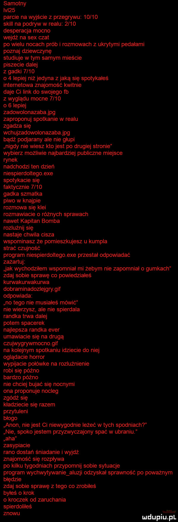 samotny ici   parcie na wyjście z przegrywu       skull na podryw w realu      desperacja mocno wejdź na sex czat po wielu nocach prób rozmowach z ukrytymi pedziami poznaj dziewczynę studiuje w tym samym mieście piszecie dalej z gadki      o   lepiej niż jedyna zjada się spotykałeś internetowa znajomość kwitnie daje ci link do swojego tb   wyglądu mocne          lepiej zadowolonazabajpg zaproponuj spotkanie w realu zgadza się wchujzadowolonazabajpg badż podjarany ale nie głupi nigdy nie wiesz kto jest po drugiej stronie wybierz mozliwie najbardziej publiczne miejsce rynek nadchodzi ten dzień niespierdoltegoexe spotykacie się faktycznie      gadka szmatka piwo w knajpie rozmowa się klei rozmawiacie o różnych sprawach nawet kapitan bomba roduźnij się nastaje chwila cisza wspominasz ze pomieszkujesz u kumpla strac czujność program niespierdoitegoexe przestal odpowiadac zazartuj jak wychodzilem wspomnial mi żebym nie zapomnial o gumkach zdaj sobie sprawę co pomedzialeś kunivakurwakuma dobraminadozlejgrygif odpowiada no tego nie musiales mówić nie wierzysz ale nie spierdala randka trwa dalej potem spacerek najlepsza randka eger umawiacie się na drugą czujwygrywmocnogit na kolejnym spotkaniu idziecie do niej oglądacie horror wypijacie polowka na rozluźnienie robi się późno bardzo późno nie chciej bujać się nocnymi ona proponuje nocleg zgódź się kladziecie się razem przytuleni błogo arion nie jest ci niewygodnie leżeć w tych spodniach nie spoko jestem przyzwyczajony spać w ubraniu aha zasypiacie rano dostań śniadanie i wyjdź znajomość się rozpływa po kilku tygodniach przypomnij sobie sytuacje program wychwytywanie aluzji odzyskal sprawność po poważnym nianie zdaj sobie sprawę z tego co zrobiłeś byles o krok kroczek od zaruchania spierdoliłeś znowu mdupiijjili