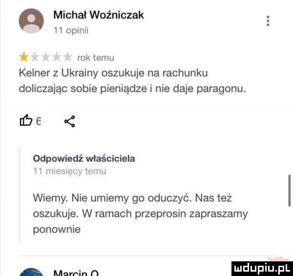 michał woźniczak      pm t rok temu kelner z ukrainy oszukuje na rachunku doliczając sobie pieniądze i nie daje paragonu be   odpowiedź właściciela h rm mm mu wierny. nie umiemy go oduczyć. nas też oszukuje. w ramach przeprosin zapraszamy ponownie mart in n mduplu
