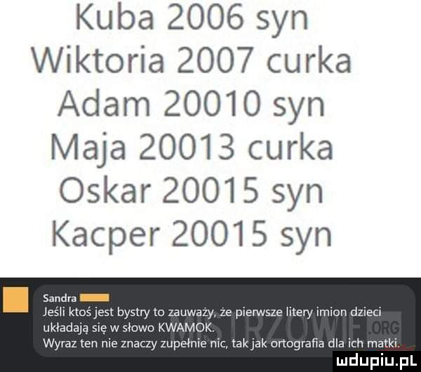 kuba      syn wiktoria      cerka adam       syn maja       cerka oskar       syn kacper       syn i s d j jest bystry lo zauwazy ze pierwsze men imion dzien rę w słowu kwamok nie znaczy zupełnie nic tak jak onegraﬁa dla ich matki