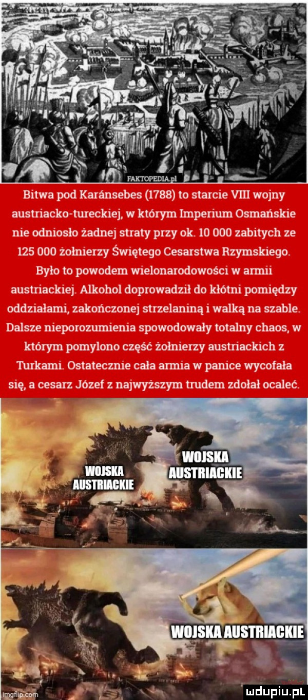 cm bitwa pod karansebes      lo starcie viii wojny austriacko tureckiej w którym imperium osmańskie nie odniosło żadnej straty przy ok.        zabitych ze         żołnierzy świętego cesarstwa rzymskiego. było to powodem wielonarodowości w armii austriackiej. alkohol doprowadził do kłótni pomiędzy oddziałami zakończonej strzelaniną i walką na szable. dalsze nieporozumienia spowodowały totalny chaos w którym pomylono część żołnierzy austriackich z turkami. ostatecznie cała armia w panice wycofała się a cesarz józef z najwyższym trudem zdołał ocaleć