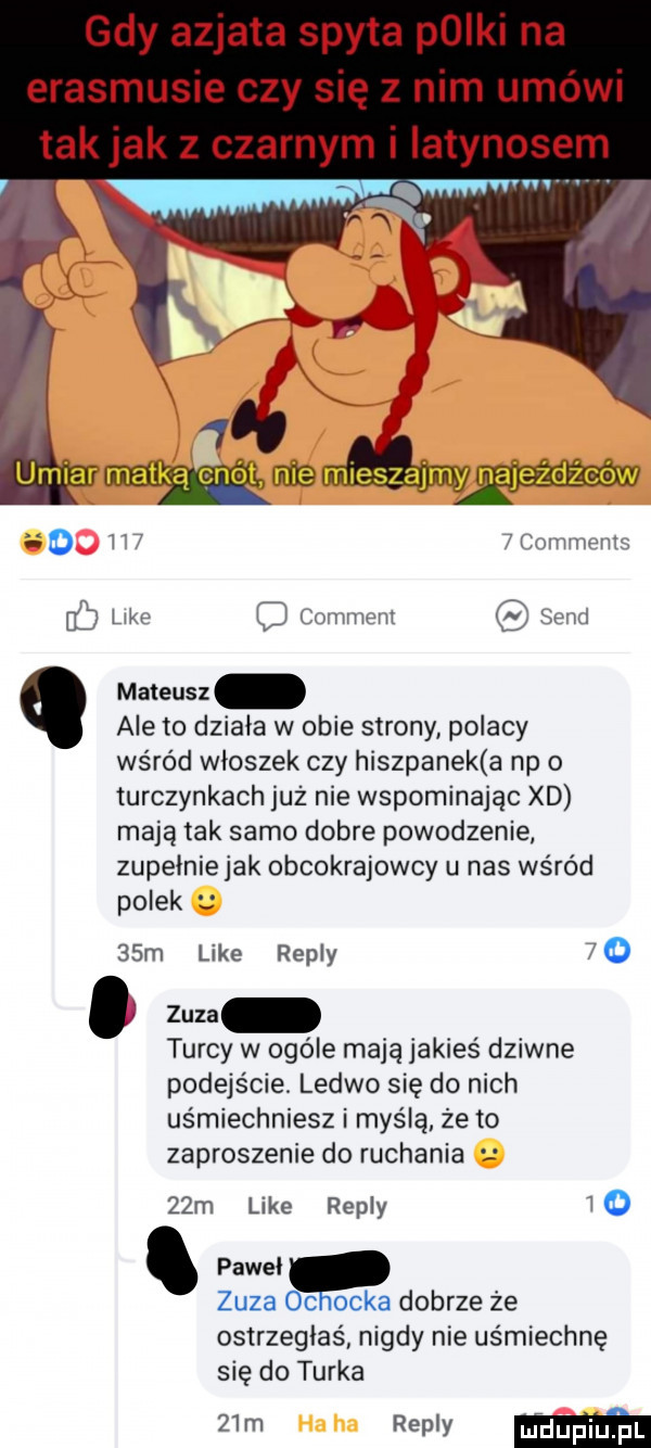 gdy azjata spyta pliki na erasmusie czy się z nim umówi tak jak z czarnym i iatynosem o   c omnwn like comment sand mateusz ale to działa w obie strony polacy wśród wloszek czy hiszpanek a np o turczynkach już nie wspominając xd mają tak samo dobre powodzenie zupelniejak obcokrajowcy u nas wśród polek   m like repry   . zuza turcy w ogóle mają jakieś dziwne podejście ledwo się do nich usmiechniesz i myślę że to zaproszenie do ruchania   m like repry o pawel zuza oc ojka dobrze że ostrzegłaś nigdy nie uśmiechnę się do turka   m repry m