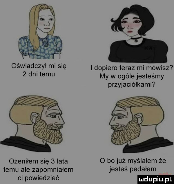 oświadczył mi się dopiero teraz mi mówisz   dm temu my w ogóle jesteśmy przyjaciółkami ożeniłem się   lata o bo już myślałem że temu ale zapomniałem jesteś pedałem ci powiedzieć