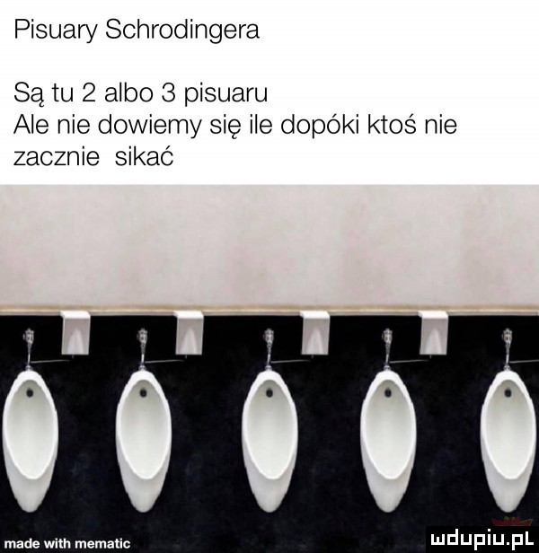 pisuary schrodingera są tu   albo   pisuaru ale nie dowiemy się ile dopóki ktoś nie zacznie sikać i i i i i i i made with mematlc