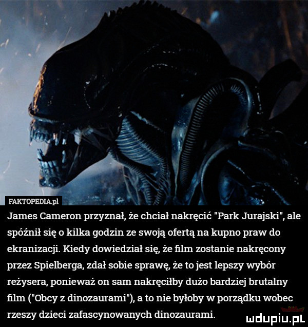 james cameron przyznal ze chcial nakręcić park jurajski ale spóżnil się o kilka godzin ze swoją ofertą na kupno praw do ekranizacji kiedy dawierlzial się że ﬁlm zostanie nakręcony przez spielberga zdał sobie sprawę że tojest lepszy wybór reżysera ponieważ on sam nakręciłby dużo bardziej brutalny ﬁlm obcy z dinozaurami a to nie byłoby w ponądku wobec rzeszy dzieci zafascynowanych dinozaurami. m d u f i u f l