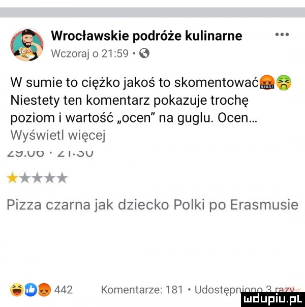 wrocławskie podróże kulinarne wczoraj o       o w sumie to ciężko jakoś to skomentowaćq. niestety ten komentarz pokazuje trochę poziom i wartość ocen na guglu. ocen. wyświetl więcej l ąju l i ou ń a pizza czarna jak dziecko polki po erasmusie o.     komentarze     udostęp. abakankami mduplu pl