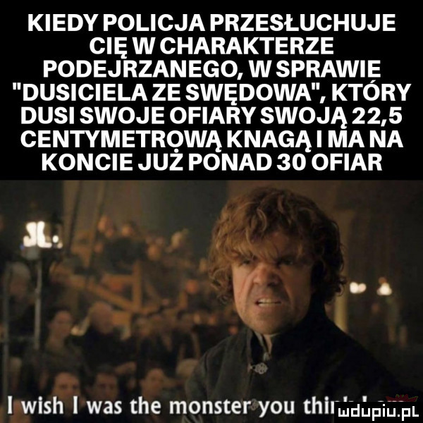 kiedy policja przesłuchuje cię w charakterze podejrzanego w sprawie dusiciela ze spędowa ktory dusi swoje ofiary swoją      centymetrową knagąi ma na koncie juz ponad    ofiar lv. i wash i was tee monster y-u mniaaam