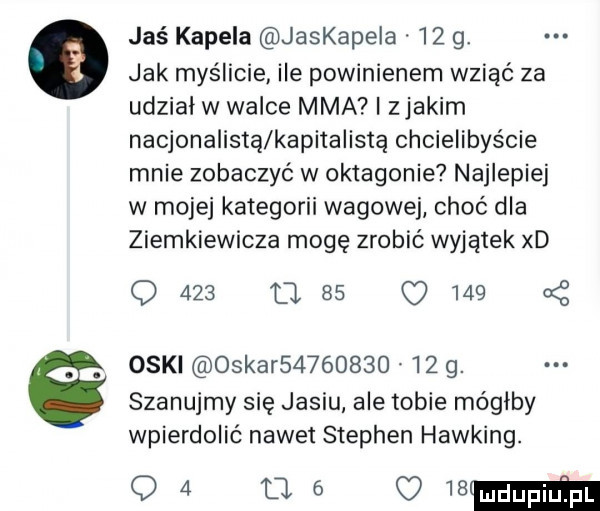 jaś kapela jaskapela    g. jak myślicie ile powinienem wziąć za udziai w walce mma i zjakim nacjonalista kapitalista chcielibyście mnie zobaczyć w oktagonie najlepiej w mojej kategorii wagowej choć dla ziemkiewicza mogę zrobić wyjątek xd q     q        oski oskar            g. szanujmy się jasiu ale tobie mógłby wpierdolić nawet stephen hawking. o        mb