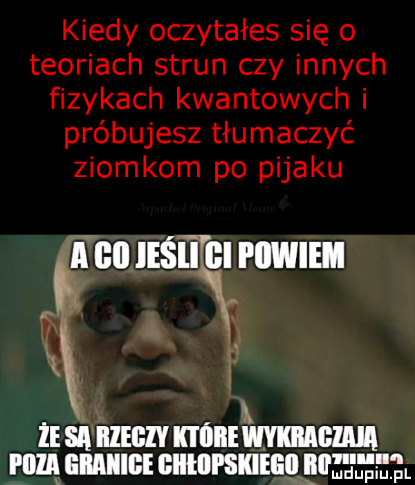 kiedy oczytałes się o teoriach strun czy innych fizykach kwantowych i próbujesz tłumaczyć ziomkom po pijaku i. ie sa nam noni mmama mag liilaiiige bllllll skielitlljll ﬁ jasi ﬂl