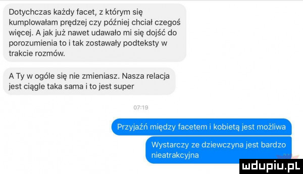 dotychczas każdyłacet z którym się kumpicwaiam prędzej czy później cnciai czegoś więcej. a jak już nawet udawała mi się dojść do porozumienia to i idk zostawały podteksty w akcie rozmów. a ty w ogóle się nie zmieniasz. nasza relacja insi magie taka sama i to jest super wada. mą la mwmw