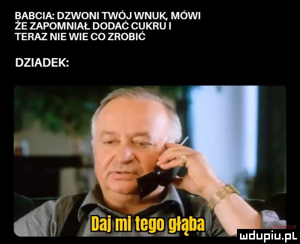 babcia dzwoni twój wnuk. mówi że zapomnial dodaó cukru teraz nie wie co zrobic dziadek
