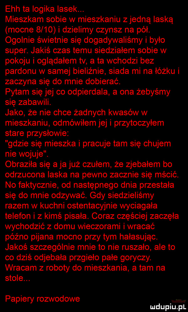ech ta logika lasek. mieszkam sobie w mieszkaniu z jedną laską mocne      i dzielimy czynsz na pół. ogolnie świetnie się dogadywaliśmy i było super. jakiś czas temu siedzialem sobie w pokoju i oglądałem tv a ta wchodzi bez pardonu w samej bieliźnie siada mi na łóżku i zaczyna się do mnie dobierać. pytam się jej co odpierdala a ona żebyśmy się zabawili. jako że nie chce żadnych kwasów w mieszkaniu odmówiłem jej i przytoczylem stare przyslowie gdzie się mieszka i pracuje tam się chujem nie wojuje. obrazika się a ja już czulem że zjebalem bo odrzucona laska na pewno zacznie się mścić. no faktycznie od następnego dnia przestała się do mnie odzywać. gdy siedzieliśmy razem w kuchni ostentacyjnie wyciągała telefon i z kimś pisala. coraz częściej zaczęła wychodzić z domu wieczorami i wracać późno pijana mocno przy tym hałasując. jakoś szczególnie mnie to nie ruszało ale to co dziś odjebala przgieło pale goryczy. wracam z roboty do mieszkania a tam na stole. papiery rozwodowe