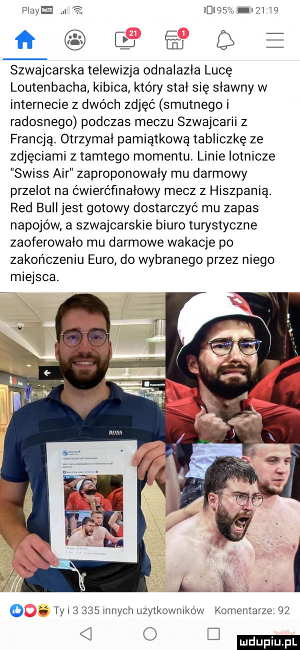 plazm l ikt a i      ﬁ szwajcarska telewizja odnalazla luce loutenbacha kibica który stał się sławny w internecie z dwóch zdjęć smutnego i radosnego podczas meczu szwajcarii z francją otrzymał pamiątkowa tabliczkę ze zdjęciami z tamtego momentu. linie lotnicze swiss air zaproponowały mu darmowy przelot na ćwierćfinałowy mecz z hiszpanią. red bell jest gotowy dostarczyć mu zapas napojów a szwajcarskie biuro turystyczne zaoferowało mu darmowe wakacje po zakończeniu euro do wybranego przez niego miejsca. ii ty i       innych użytkowników komentarze      d