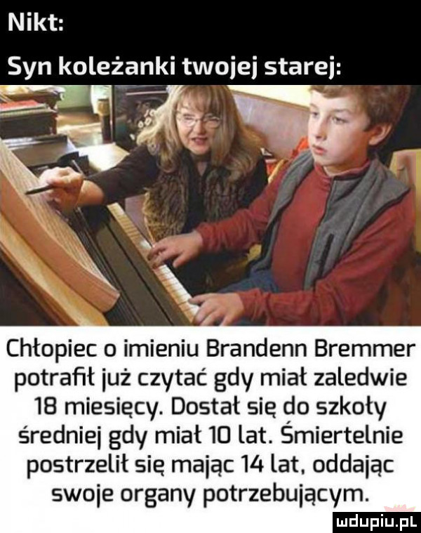 nikt syn koleżanki twojej starej x x chłopiec o imieniu brandenn bremmer potrafił iuż czytać gdy miał zaledwie    miesięcy. dostał się do szkoły średniki gdy miał    lat. śmiertelnie postrzelił sie mając    lat. oddając swoje organy potrzebującym