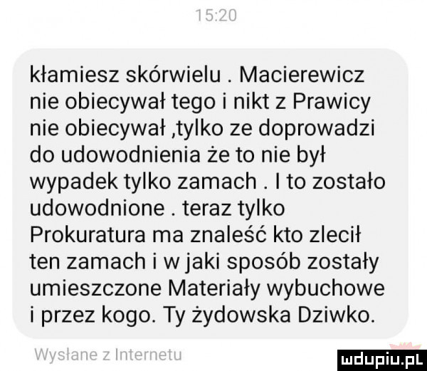kłamiesz skurwielu. macierewicz nie obiecywał tego i nikt z prawicy nie obiecywał tylko ze doprowadzi do udowodnienia że to nie był wypadek tylko zamach. ito zostało udowodnione. teraz tylko prokuratura ma znaleźć kto zlecił ten zamach i w jaki sposób zostały umieszczone materiały wybuchowe i przez kogo. ty żydowska dziwko. ludu iu. l