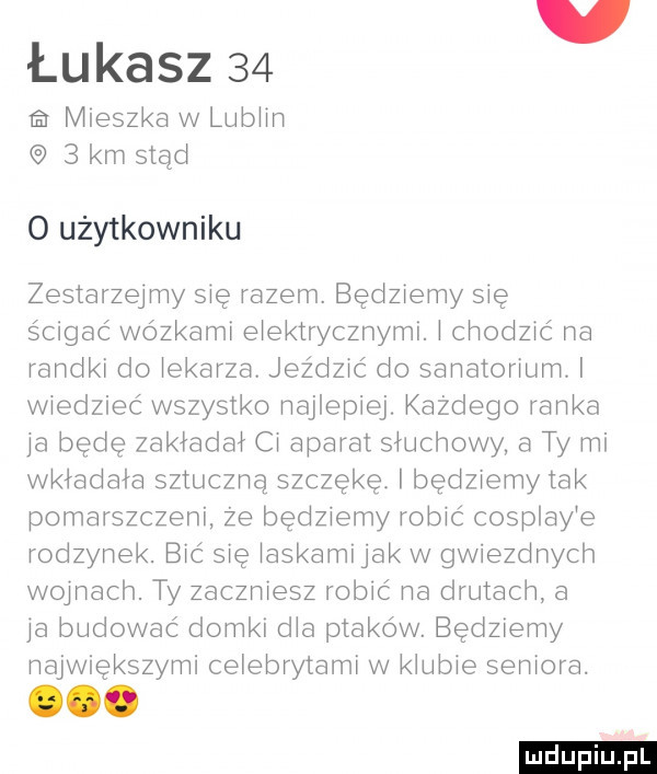 łukasz    ra mieszka w lublin   km stad o użytkowniku zestarzejmy się razem. będziemy się ścigać wózkami elektrycznymi. i chodzić na randki do łąkarza. jeździć do sanatoriuml wiedzieć wszystko najlepiej. każdego ranka ja bede zakładał ci aparat słuchowy a ty mi wkładała sztuczna szczękę. bedzremy tak pomarszczeni że będziemy robić cosplay e rodzynek. bić się łaskamijak w gwiezdnych w jnach. ty zaczniesz robić na drutach a ja budować domki dba ptaków. będziemy największymi celebrytami w klubie seniora. ooo
